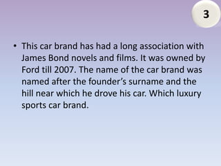 3

• This car brand has had a long association with
  James Bond novels and films. It was owned by
  Ford till 2007. The name of the car brand was
  named after the founder’s surname and the
  hill near which he drove his car. Which luxury
  sports car brand.
 
