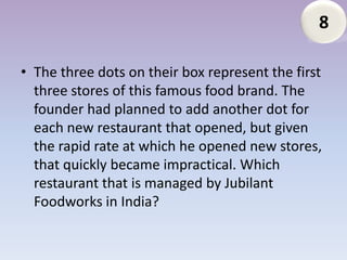 8

• The three dots on their box represent the first
  three stores of this famous food brand. The
  founder had planned to add another dot for
  each new restaurant that opened, but given
  the rapid rate at which he opened new stores,
  that quickly became impractical. Which
  restaurant that is managed by Jubilant
  Foodworks in India?
 