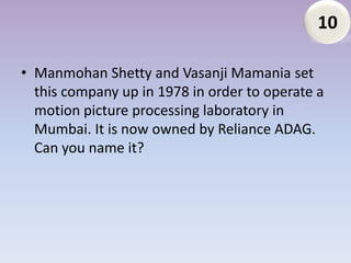 10

• Manmohan Shetty and Vasanji Mamania set
  this company up in 1978 in order to operate a
  motion picture processing laboratory in
  Mumbai. It is now owned by Reliance ADAG.
  Can you name it?
 