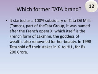 12
      Which former TATA brand?
• It started as a 100% subsidiary of Tata Oil Mills
  (Tomco), part of theTata Group, it was named
  after the French opera X, which itself is the
  French form of Lakshmi, the goddess of
  wealth, also renowned for her beauty. In 1998
  Tata sold off their stakes in X to HLL, for Rs
  200 Crore.
 