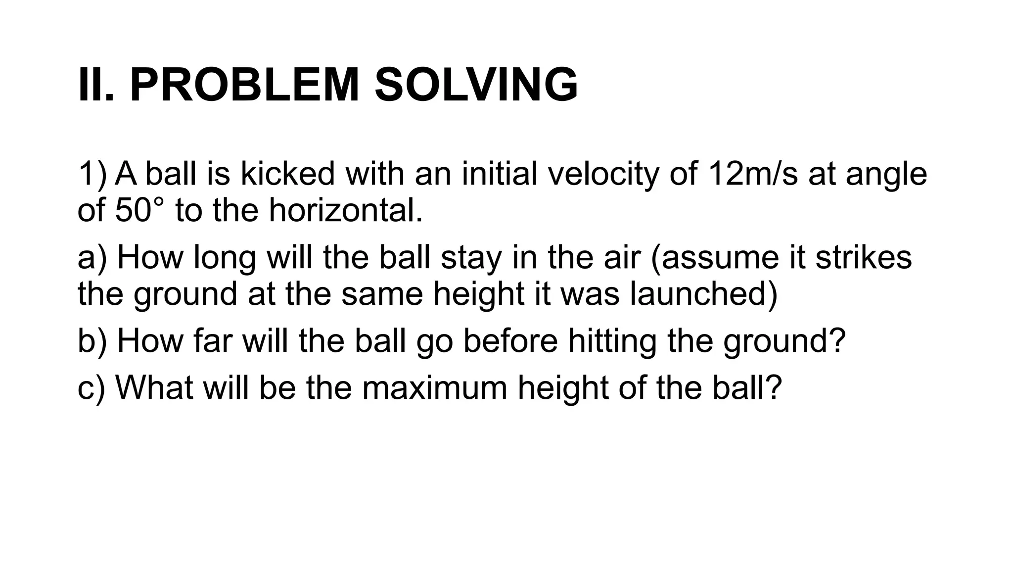 II. PROBLEM SOLVING
1) A ball is kicked with an initial velocity of 12m/s at angle
of 50° to the horizontal.
a) How long will the ball stay in the air (assume it strikes
the ground at the same height it was launched)
b) How far will the ball go before hitting the ground?
c) What will be the maximum height of the ball?
 