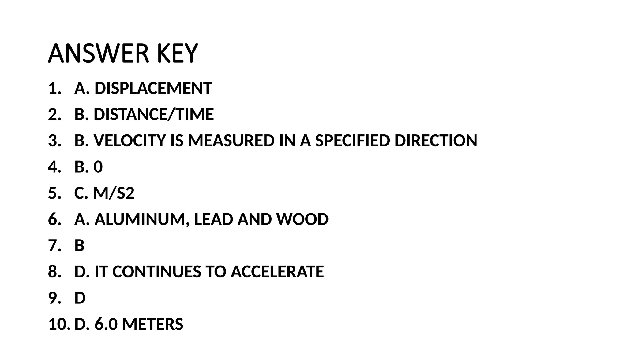 ANSWER KEY
1. A. DISPLACEMENT
2. B. DISTANCE/TIME
3. B. VELOCITY IS MEASURED IN A SPECIFIED DIRECTION
4. B. 0
5. C. M/S2
6. A. ALUMINUM, LEAD AND WOOD
7. B
8. D. IT CONTINUES TO ACCELERATE
9. D
10. D. 6.0 METERS
 
