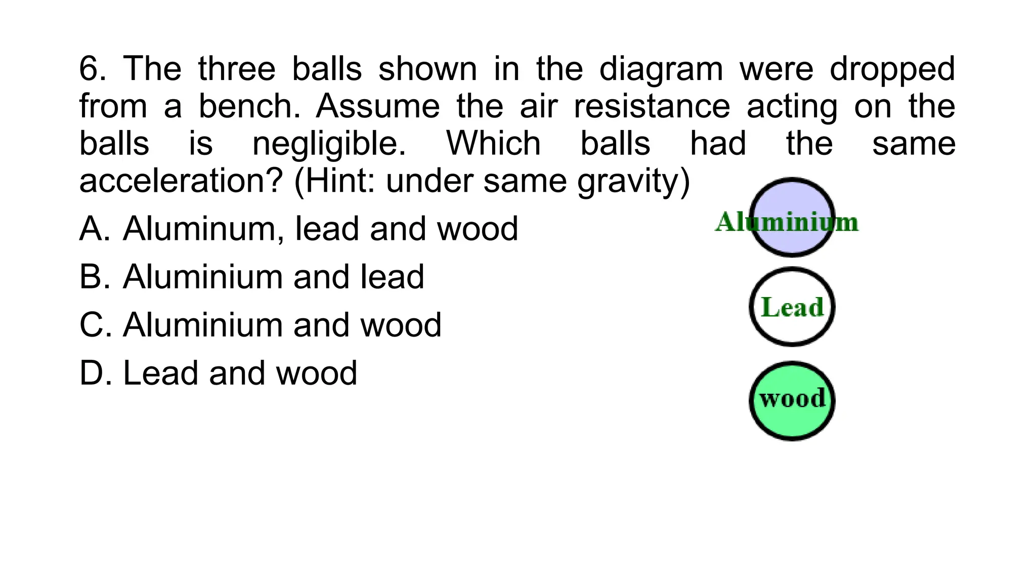 6. The three balls shown in the diagram were dropped
from a bench. Assume the air resistance acting on the
balls is negligible. Which balls had the same
acceleration? (Hint: under same gravity)
A. Aluminum, lead and wood
B. Aluminium and lead
C. Aluminium and wood
D. Lead and wood
 