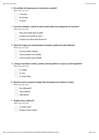Quizz pour les B3 Sport 05/10/2014 20:22 
6. En combien de temps peut-on convaincre un public? 
Mark only one oval. 
2 minutes 
20 minutes 
2 heures 
7. Lors d'un entretien, à partir de quel moment êtes-vous analysé par le recruteur? 
Mark only one oval. 
Dès votre entrée dans la salle? 
Lorsque vous tendez la main? 
Lorsque vous êtes assis devant lui? 
8. Parmi les 3 types de communication suivantes, quelle est la plus efficace? 
Mark only one oval. 
Communication Verbale 
Communication non Verbale 
Communication para verbale 
9. Lorsque vous êtes en stress, quelles sont les parties du corps qui sont impactées? 
Mark only one oval. 
Le visage 
La voix 
Le corps entier 
10. Qu'est ce que le conseil en Image? Des techniques qui mettent en valeur: 
Mark only one oval. 
Vos vêtements? 
Votre coiffure? 
Votre allure? 
11. D'après-vous, existe-t-il? 
Mark only one oval. 
un dress code? 
Plusieurs dress codes? 
https://docs.google.com/forms/d/19UZWkJEZ9cQcEn729ZwkSl0Jl43rVdNZKUnt5Ra0PoQ/printform Page 2 sur 4 
 