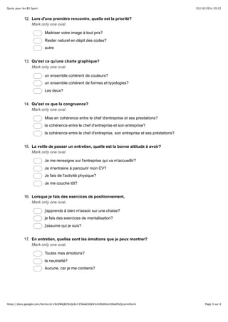 Quizz pour les B3 Sport 05/10/2014 20:22 
12. Lors d'une première rencontre, quelle est la priorité? 
Mark only one oval. 
Maitriser votre image à tout prix? 
Rester naturel en dépit des codes? 
autre 
13. Qu'est ce qu'une charte graphique? 
Mark only one oval. 
un ensemble cohérent de couleurs? 
un ensemble cohérent de formes et typologies? 
Les deux? 
14. Qu'est ce que la congruence? 
Mark only one oval. 
Mise en cohérence entre le chef d'entreprise et ses prestations? 
la cohérence entre le chef d'entreprise et son entreprise? 
la cohérence entre le chef d'entreprise, son entreprise et ses préstations? 
15. La veille de passer un entretien, quelle est la bonne attitude à avoir? 
Mark only one oval. 
Je me renseigne sur l'entreprise qui va m'accueillir? 
Je m'entraine à parcourir mon CV? 
Je fais de l'activité physique? 
Je me couche tôt? 
16. Lorsque je fais des exercices de positionnement, 
Mark only one oval. 
j'apprends à bien m'assoir sur une chaise? 
je fais des exercices de mentalisation? 
j'assume qui je suis? 
17. En entretien, quelles sont les émotions que je peux montrer? 
Mark only one oval. 
Toutes mes émotions? 
la neutralité? 
Aucune, car je me contiens? 
https://docs.google.com/forms/d/19UZWkJEZ9cQcEn729ZwkSl0Jl43rVdNZKUnt5Ra0PoQ/printform Page 3 sur 4 
 