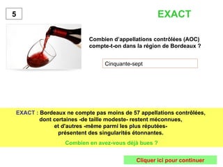 Combien d’appellations contrôlées (AOC) compte-t-on dans la région de Bordeaux ? Cinquante-sept 5 EXACT :   Bordeaux ne compte pas moins de 57 appellations contrôlées,  dont certaines -de taille modeste- restent méconnues,  et d'autres -même parmi les plus réputées-  présentent des singularités étonnantes.   Combien en avez-vous déjà bues ? EXACT Cliquer ici pour continuer 