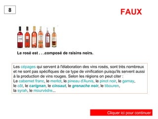 Le rosé est . . .composé de raisins noirs. 8 Les  cépages  qui servent à l'élaboration des vins rosés, sont très nombreux et ne sont pas spécifiques de ce type de vinification puisqu'ils servent aussi à la production de vins rouges. Selon les régions on peut citer : Le  cabernet franc , le  merlot , le  pineau d'Aunis , le  pinot noir , le  gamay ,  le  côt , le  carignan , le  cinsaut , le  grenache noir , le  tibouren ,  la  syrah , le  mourvèdre ...  FAUX Cliquer ici pour continuer 
