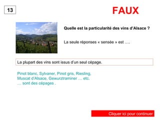 Quelle est la particularité des vins d’Alsace ? La plupart des vins sont issus d’un seul cépage. 13 Pinot blanc, Sylvaner, Pinot gris, Riesling, Muscat d’Alsace, Gewurztraminer … etc. … sont des cépages . FAUX La seule réponses « sensée » est …. Cliquer ici pour continuer 