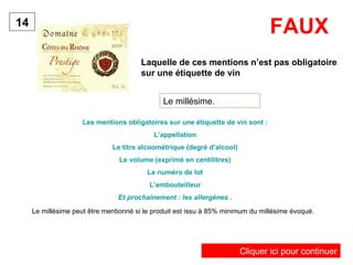 Laquelle de ces mentions n’est pas obligatoire sur une étiquette de vin   14 Le millésime. Les mentions obligatoires sur une étiquette de vin sont : L’appellation Le titre alcoométrique (degré d’alcool) Le volume (exprimé en centilitres) Le numéro de lot L’embouteilleur Et prochainement : les allergènes . FAUX Le millésime peut être mentionné si le produit est issu à 85% minimum du millésime évoqué. Cliquer ici pour continuer 