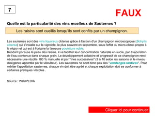 FAUX Quelle est la particularité des vins moelleux de Sauternes ? Les raisins sont cueillis lorsqu’ils sont confits par un champignon. 7 Les sauternes sont des  vins liquoreux  obtenus grâce à l'action d'un champignon microscopique ( Botrytis  cinerea ) qui s'installe sur le vignoble, le plus souvent en septembre, sous l'effet du micro-climat propre à la région et qui est à l’origine la fameuse  pourriture noble .  Rendant poreuse la peau des raisins, il va faciliter leur concentration naturelle en sucre, par évaporation de l'eau contenue dans chaque grain. Le développement aléatoire et progressif de ce champignon rend nécessaire une récolte 100 % manuelle et par "tries successives" (3 à 10 selon les saisons et le niveau d'exigence apportée par le viticulteur). Les sauternes ne sont donc pas des " vendanges tardives ". Pour mériter l'appellation sauternes, chaque vin doit être agréé et chaque exploitation doit se conformer à certaines pratiques viticoles . Source : WIKIPEDIA Cliquer ici pour continuer 