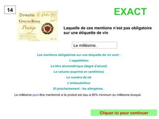 Laquelle de ces mentions n’est pas obligatoire sur une étiquette de vin   14 Le millésime. Les mentions obligatoires sur une étiquette de vin sont : L’appellation Le titre alcoométrique (degré d’alcool) Le volume (exprimé en centilitres) Le numéro de lot L’embouteilleur Et prochainement : les allergènes . EXACT Le millésime  peut  être mentionné si le produit est issu à 85% minimum du millésime évoqué. Cliquer ici pour continuer 