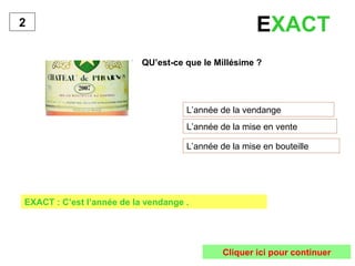 E XACT   QU’est-ce que le Millésime ? L’année de la vendange L’année de la mise en vente L’année de la mise en bouteille 2 EXACT : C’est l’année de la vendange . Cliquer ici pour continuer 
