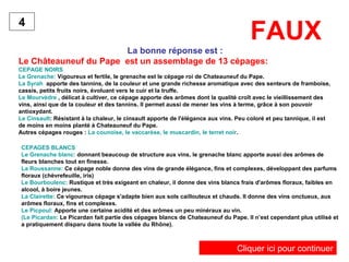 FAUX
La bonne réponse est :
Le Châteauneuf du Pape est un assemblage de 13 cépages:
CEPAGE NOIRS
Le Grenache: Vigoureux et fertile, le grenache est le cépage roi de Chateauneuf du Pape.
La Syrah apporte des tannins, de la couleur et une grande richesse aromatique avec des senteurs de framboise,
cassis, petits fruits noirs, évoluant vers le cuir et la truffe.
Le Mourvèdre , délicat à cultiver, ce cépage apporte des arômes dont la qualité croît avec le vieillissement des
vins, ainsi que de la couleur et des tannins. Il permet aussi de mener les vins à terme, grâce à son pouvoir
antioxydant.
Le Cinsault: Résistant à la chaleur, le cinsault apporte de l'élégance aux vins. Peu coloré et peu tannique, il est
de moins en moins planté à Chateauneuf du Pape.
Autres cépages rouges : La counoise, le vaccarèse, le muscardin, le terret noir.
4
CEPAGES BLANCS
Le Grenache blanc: donnant beaucoup de structure aux vins, le grenache blanc apporte aussi des arômes de
fleurs blanches tout en finesse.
La Roussanne: Ce cépage noble donne des vins de grande élégance, fins et complexes, développant des parfums
floraux (chèvrefeuille, iris)
Le Bourboulenc: Rustique et très exigeant en chaleur, il donne des vins blancs frais d'arômes floraux, faibles en
alcool, à boire jeunes.
La Clairette: Ce vigoureux cépage s'adapte bien aux sols caillouteux et chauds. Il donne des vins onctueux, aux
arômes floraux, fins et complexes.
Le Picpoul: Apporte une certaine acidité et des arômes un peu minéraux au vin.
(Le Picardan: Le Picardan fait partie des cépages blancs de Chateauneuf du Pape. Il n’est cependant plus utilisé et
a pratiquement disparu dans toute la vallée du Rhône).
Cliquer ici pour continuer
 