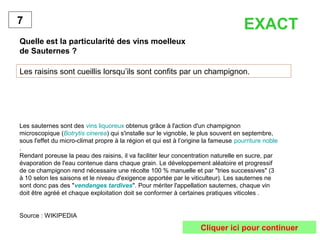 Quelle est la particularité des vins moelleux
de Sauternes ?
Les raisins sont cueillis lorsqu’ils sont confits par un champignon.
7
Les sauternes sont des vins liquoreux obtenus grâce à l'action d'un champignon
microscopique (Botrytis cinerea) qui s'installe sur le vignoble, le plus souvent en septembre,
sous l'effet du micro-climat propre à la région et qui est à l’origine la fameuse pourriture noble
.
Rendant poreuse la peau des raisins, il va faciliter leur concentration naturelle en sucre, par
évaporation de l'eau contenue dans chaque grain. Le développement aléatoire et progressif
de ce champignon rend nécessaire une récolte 100 % manuelle et par "tries successives" (3
à 10 selon les saisons et le niveau d'exigence apportée par le viticulteur). Les sauternes ne
sont donc pas des "vendanges tardives". Pour mériter l'appellation sauternes, chaque vin
doit être agréé et chaque exploitation doit se conformer à certaines pratiques viticoles .
Source : WIKIPEDIA
EXACT
Cliquer ici pour continuer
 
