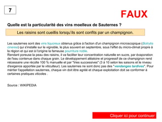 Quelle est la particularité des vins moelleux de Sauternes ?
Les raisins sont cueillis lorsqu’ils sont confits par un champignon.
7
FAUX
Les sauternes sont des vins liquoreux obtenus grâce à l'action d'un champignon microscopique (Botrytis
cinerea) qui s'installe sur le vignoble, le plus souvent en septembre, sous l'effet du micro-climat propre à
la région et qui est à l’origine la fameuse pourriture noble.
Rendant poreuse la peau des raisins, il va faciliter leur concentration naturelle en sucre, par évaporation
de l'eau contenue dans chaque grain. Le développement aléatoire et progressif de ce champignon rend
nécessaire une récolte 100 % manuelle et par "tries successives" (3 à 10 selon les saisons et le niveau
d'exigence apportée par le viticulteur). Les sauternes ne sont donc pas des "vendanges tardives". Pour
mériter l'appellation sauternes, chaque vin doit être agréé et chaque exploitation doit se conformer à
certaines pratiques viticoles .
Source : WIKIPEDIA
Cliquer ici pour continuer
 