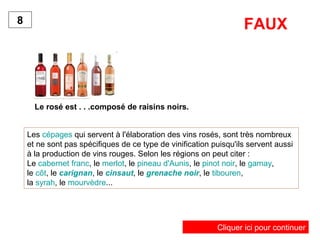 Le rosé est . . .composé de raisins noirs.
8
Les cépages qui servent à l'élaboration des vins rosés, sont très nombreux
et ne sont pas spécifiques de ce type de vinification puisqu'ils servent aussi
à la production de vins rouges. Selon les régions on peut citer :
Le cabernet franc, le merlot, le pineau d'Aunis, le pinot noir, le gamay,
le côt, le carignan, le cinsaut, le grenache noir, le tibouren,
la syrah, le mourvèdre...
FAUX
Cliquer ici pour continuer
 