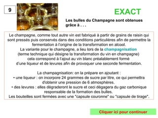 Les bulles du Champagne sont obtenues
grâce à . . .
9
Le champagne, comme tout autre vin est fabriqué à partir de grains de raisin qui
sont pressés puis conservés dans des conditions particulières afin de permettre la
fermentation à l’origine de la transformation en alcool.
La variante pour le champagne, a lieu lors de la champagnisation
(terme technique qui désigne la transformation du vin en champagne)
cela correspond à l’ajout au vin blanc préalablement formé
d’une liqueur et de levures afin de provoquer une seconde fermentation.
La champagnisation: on la prépare en ajoutant :
• une liqueur : on incorpore 24 grammes de sucre par litre, ce qui permettra
d'obtenir une pression de 6 atmosphères.
• des levures : elles dégraderont le sucre et ceci dégagera du gaz carbonique
responsable de la formation des bulles.
Les bouteilles sont fermées avec une "capsule couronne" ou "capsule de tirage".
EXACT
Cliquer ici pour continuer
 