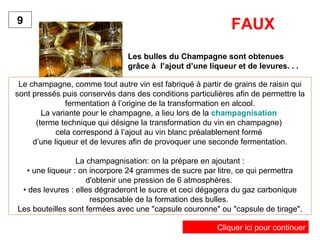 Les bulles du Champagne sont obtenues
grâce à l’ajout d’une liqueur et de levures. . .
9
Le champagne, comme tout autre vin est fabriqué à partir de grains de raisin qui
sont pressés puis conservés dans des conditions particulières afin de permettre la
fermentation à l’origine de la transformation en alcool.
La variante pour le champagne, a lieu lors de la champagnisation
(terme technique qui désigne la transformation du vin en champagne)
cela correspond à l’ajout au vin blanc préalablement formé
d’une liqueur et de levures afin de provoquer une seconde fermentation.
La champagnisation: on la prépare en ajoutant :
• une liqueur : on incorpore 24 grammes de sucre par litre, ce qui permettra
d'obtenir une pression de 6 atmosphères.
• des levures : elles dégraderont le sucre et ceci dégagera du gaz carbonique
responsable de la formation des bulles.
Les bouteilles sont fermées avec une "capsule couronne" ou "capsule de tirage".
FAUX
Cliquer ici pour continuer
 