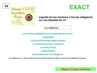 Laquelle de ces mentions n’est pas obligatoire
sur une étiquette de vin
14
Le millésime.
Les mentions obligatoires sur une étiquette de vin sont :
L’appellation
Le titre alcoométrique (degré d’alcool)
Le volume (exprimé en centilitres)
Le numéro de lot
L’embouteilleur
Et prochainement : les allergènes .
EXACT
Le millésime peut être mentionné si le produit est issu à 85% minimum du millésime évoqué.
Cliquer ici pour continuer
 