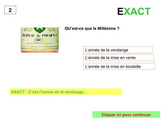 QU’est-ce que le Millésime ?
L’année de la vendange
L’année de la mise en vente
L’année de la mise en bouteille
2
EXACT : C’est l’année de la vendange .
Cliquer ici pour continuer
EXACT
 