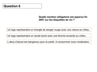 Quelle mention obligatoire est apparue fin 2007 sur les étiquettes de vin ? Un logo représentant un triangle de danger rouge avec une voiture au milieu Question 6 Un logo représentant un cercle barré avec une femme enceinte au milieu L’abus d’alcool est dangereux pour la santé. A consommer avec modération. 