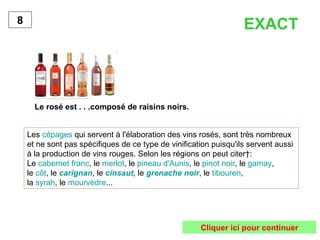 Le rosé est . . .composé de raisins noirs. 8 Les  cépages  qui servent à l'élaboration des vins rosés, sont très nombreux et ne sont pas spécifiques de ce type de vinification puisqu'ils servent aussi à la production de vins rouges. Selon les régions on peut citer : Le  cabernet franc , le  merlot , le  pineau d'Aunis , le  pinot noir , le  gamay ,  le  côt , le  carignan , le  cinsaut , le  grenache noir , le  tibouren ,  la  syrah , le  mourvèdre ...  EXACT Cliquer ici pour continuer 