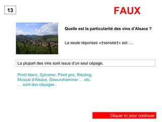 Quelle est la particularité des vins d’Alsace ? La plupart des vins sont issus d’un seul cépage. 13 Pinot blanc, Sylvaner, Pinot gris, Riesling, Muscat d’Alsace, Gewurztraminer … etc. … sont des cépages . FAUX La seule réponses « sensée » est …. Cliquer ici pour continuer 