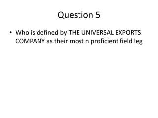 Question 5
• Who is defined by THE UNIVERSAL EXPORTS
COMPANY as their most n proficient field leg
 