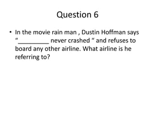 Question 6
• In the movie rain man , Dustin Hoffman says
“_________ never crashed “ and refuses to
board any other airline. What airline is he
referring to?
 