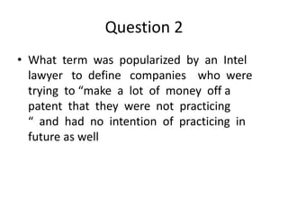 Question 2
• What term was popularized by an Intel
lawyer to define companies who were
trying to “make a lot of money off a
patent that they were not practicing
“ and had no intention of practicing in
future as well
 