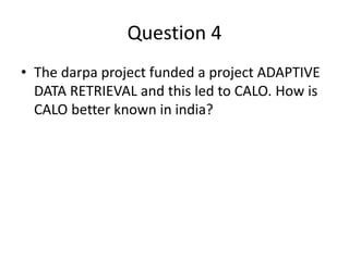 Question 4
• The darpa project funded a project ADAPTIVE
DATA RETRIEVAL and this led to CALO. How is
CALO better known in india?
 