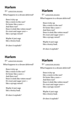Harlem
BY LANGSTON HUGHES
What happens to a dream deferred?
Does it dry up
like a raisin in the sun?
Or fester like a sore—
And then run?
Does it stink like rotten meat?
Or crust and sugar over—
like a syrupy sweet?
Maybe it just sags
like a heavy load.
Or does it explode?
Harlem
BY LANGSTON HUGHES
What happens to a dream deferred?
Does it dry up
like a raisin in the sun?
Or fester like a sore—
And then run?
Does it stink like rotten meat?
Or crust and sugar over—
like a syrupy sweet?
Maybe it just sags
like a heavy load.
Or does it explode?
Harlem
BY LANGSTON HUGHES
What happens to a dream deferred?
Does it dry up
like a raisin in the sun?
Or fester like a sore—
And then run?
Does it stink like rotten meat?
Or crust and sugar over—
like a syrupy sweet?
Maybe it just sags
like a heavy load.
Or does it explode?
Harlem
BY LANGSTON HUGHES
What happens to a dream deferred?
Does it dry up
like a raisin in the sun?
Or fester like a sore—
And then run?
Does it stink like rotten meat?
Or crust and sugar over—
like a syrupy sweet?
Maybe it just sags
like a heavy load.
Or does it explode?
 