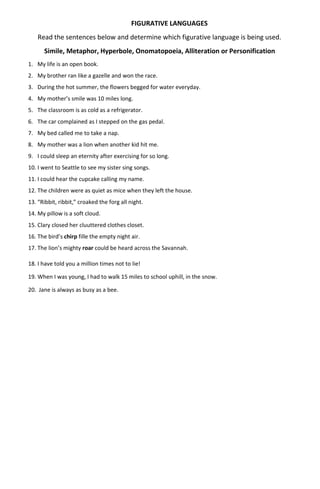 FIGURATIVE LANGUAGES
Read the sentences below and determine which figurative language is being used.
Simile, Metaphor, Hyperbole, Onomatopoeia, Alliteration or Personification
1. My life is an open book.
2. My brother ran like a gazelle and won the race.
3. During the hot summer, the flowers begged for water everyday.
4. My mother’s smile was 10 miles long.
5. The classroom is as cold as a refrigerator.
6. The car complained as I stepped on the gas pedal.
7. My bed called me to take a nap.
8. My mother was a lion when another kid hit me.
9. I could sleep an eternity after exercising for so long.
10. I went to Seattle to see my sister sing songs.
11. I could hear the cupcake calling my name.
12. The children were as quiet as mice when they left the house.
13. “Ribbit, ribbit,” croaked the forg all night.
14. My pillow is a soft cloud.
15. Clary closed her cluuttered clothes closet.
16. The bird’s chirp fille the empty night air.
17. The lion’s mighty roar could be heard across the Savannah.
18. I have told you a million times not to lie!
19. When I was young, I had to walk 15 miles to school uphill, in the snow.
20. Jane is always as busy as a bee.
 