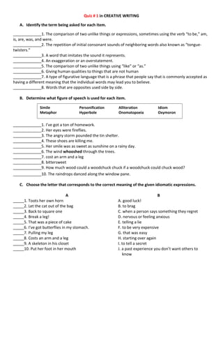 Quiz # 1 in CREATIVE WRITING
A. Identify the term being asked for each item.
_____________1. The comparison of two unlike things or expressions, sometimes using the verb “to be,” am,
is, are, was, and were.
_____________2. The repetition of initial consonant sounds of neighboring words also known as “tongue-
twisters.”
_____________3. A word that imitates the sound it represents.
_____________4. An exaggeration or an overstatement.
_____________5. The comparison of two unlike things using “like” or “as.”
_____________6. Giving human qualities to things that are not human
_____________7. A type of figurative language that is a phrase that people say that is commonly accepted as
having a different meaning that the individual words may lead you to believe.
_____________8. Words that are opposites used side by side.
B. Determine what figure of speech is used for each item.
_____________1. I’ve got a ton of homework.
_____________2. Her eyes were fireflies.
_____________3. The angry storm pounded the tin shelter.
_____________4. These shoes are killing me.
_____________5. Her smile was as sweet as sunshine on a rainy day.
_____________6. The wind whooshed through the trees.
_____________7. cost an arm and a leg
_____________8. bittersweet
_____________9. How much wood could a woodchuck chuck if a woodchuck could chuck wood?
_____________10. The raindrops danced along the window pane.
C. Choose the letter that corresponds to the correct meaning of the given idiomatic expressions.
A B
_____1. Toots her own horn A. good luck!
_____2. Let the cat out of the bag B. to brag
_____3. Back to square one C. when a person says something they regret
_____4. Break a leg! D. nervous or feeling anxious
_____5. That was a piece of cake E. telling a lie
_____6. I’ve got butterflies in my stomach. F. to be very expensive
_____7. Pulling my leg G. that was easy
_____8. Costs an arm and a leg H. starting over again
_____9. A skeleton in his closet I. to tell a secret
_____10. Put her foot in her mouth J. a past experience you don’t want others to
know
Simile Personification Alliteration Idiom
Metaphor Hyperbole Onomatopoeia Oxymoron
 