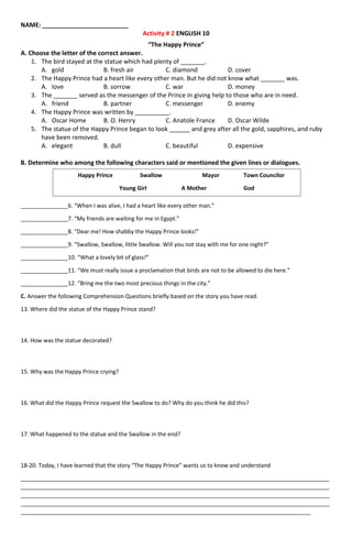 NAME: _________________________
Activity # 2 ENGLISH 10
“The Happy Prince”
A. Choose the letter of the correct answer.
1. The bird stayed at the statue which had plenty of _______.
A. gold B. fresh air C. diamond D. cover
2. The Happy Prince had a heart like every other man. But he did not know what _______ was.
A. love B. sorrow C. war D. money
3. The _______ served as the messenger of the Prince in giving help to those who are in need.
A. friend B. partner C. messenger D. enemy
4. The Happy Prince was written by __________.
A. Oscar Home B. O. Henry C. Anatole France D. Oscar Wilde
5. The statue of the Happy Prince began to look ______ and grey after all the gold, sapphires, and ruby
have been removed.
A. elegant B. dull C. beautiful D. expensive
B. Determine who among the following characters said or mentioned the given lines or dialogues.
_______________6. “When I was alive, I had a heart like every other man.”
_______________7. “My friends are waiting for me in Egypt.”
_______________8. “Dear me! How shabby the Happy Prince looks!”
_______________9. “Swallow, Swallow, little Swallow. Will you not stay with me for one night?”
_______________10. “What a lovely bit of glass!”
_______________11. “We must really issue a proclamation that birds are not to be allowed to die here.”
_______________12. “Bring me the two most precious things in the city.”
C. Answer the following Comprehension Questions briefly based on the story you have read.
13. Where did the statue of the Happy Prince stand?
14. How was the statue decorated?
15. Why was the Happy Prince crying?
16. What did the Happy Prince request the Swallow to do? Why do you think he did this?
17. What happened to the statue and the Swallow in the end?
18-20. Today, I have learned that the story “The Happy Prince” wants us to know and understand
__________________________________________________________________________________________________
__________________________________________________________________________________________________
__________________________________________________________________________________________________
__________________________________________________________________________________________________
____________________________________________________________________________________________
Happy Prince Swallow Mayor Town Councilor
Young Girl A Mother God
 