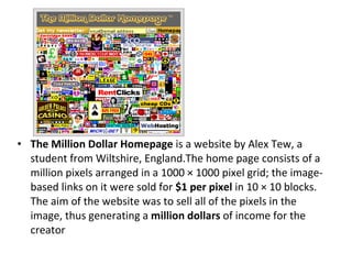 The Million Dollar Homepage  is a website by Alex Tew, a student from Wiltshire, England.The home page consists of a million pixels arranged in a 1000 × 1000 pixel grid; the image-based links on it were sold for  $1 per pixel  in 10 × 10 blocks. The aim of the website was to sell all of the pixels in the image, thus generating a  million dollars  of income for the creator 