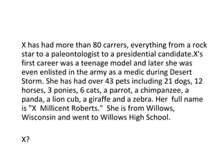 X has had more than 80 carrers, everything from a rock star to a paleontologist to a presidential candidate.X's first career was a teenage model and later she was even enlisted in the army as a medic during Desert Storm. She has had over 43 pets including 21 dogs, 12 horses, 3 ponies, 6 cats, a parrot, a chimpanzee, a panda, a lion cub, a giraffe and a zebra. Her  full name is "X  Millicent Roberts."  She is from Willows, Wisconsin and went to Willows High School. X? 