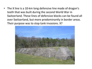 The X line is a 10-km long defensive line made of dragon's teeth that was built during the second World War in Switzerland. These lines of defensive blocks can be found all over Switzerland, but more predominantly in border areas. Their purpose was to stop tank invasions. X? 