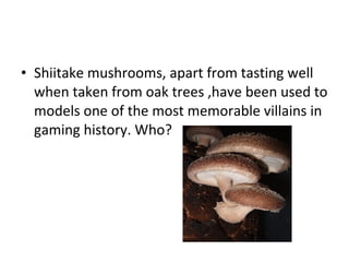 Shiitake mushrooms, apart from tasting well when taken from oak trees ,have been used to models one of the most memorable villains in gaming history. Who? 