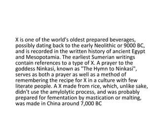 X is one of the world's oldest prepared beverages, possibly dating back to the early Neolithic or 9000 BC, and is recorded in the written history of ancient Egypt and Mesopotamia. The earliest Sumerian writings contain references to a type of X. A prayer to the goddess Ninkasi, known as "The Hymn to Ninkasi", serves as both a prayer as well as a method of remembering the recipe for X in a culture with few literate people. A X made from rice, which, unlike sake, didn't use the amylolytic process, and was probably prepared for fementation by mastication or malting, was made in China around 7,000 BC 