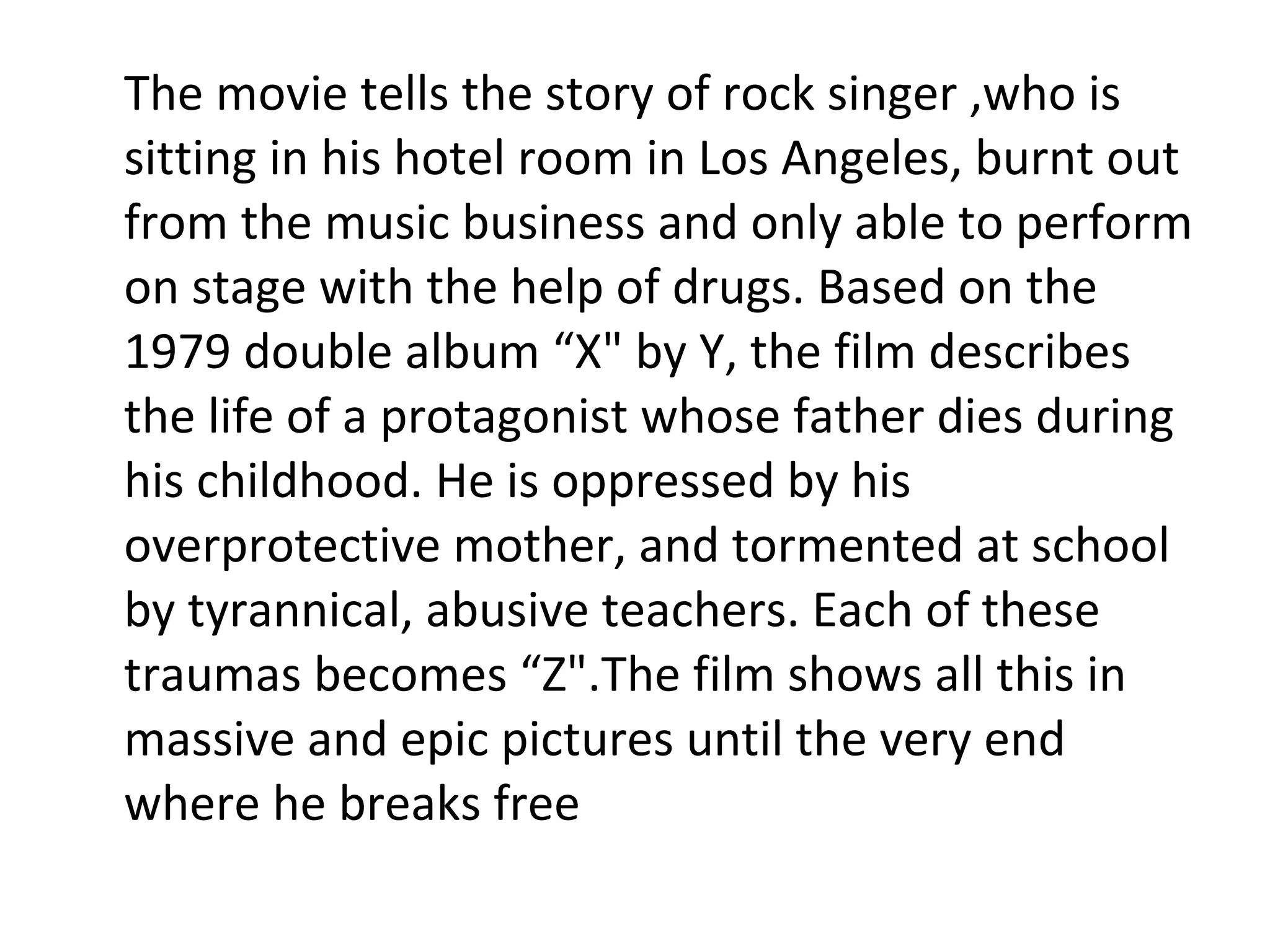 The movie tells the story of rock singer ,who is sitting in his hotel room in Los Angeles, burnt out from the music business and only able to perform on stage with the help of drugs. Based on the 1979 double album “X" by Y, the film describes the life of a protagonist whose father dies during his childhood. He is oppressed by his overprotective mother, and tormented at school by tyrannical, abusive teachers. Each of these traumas becomes “Z".The film shows all this in massive and epic pictures until the very end where he breaks free 