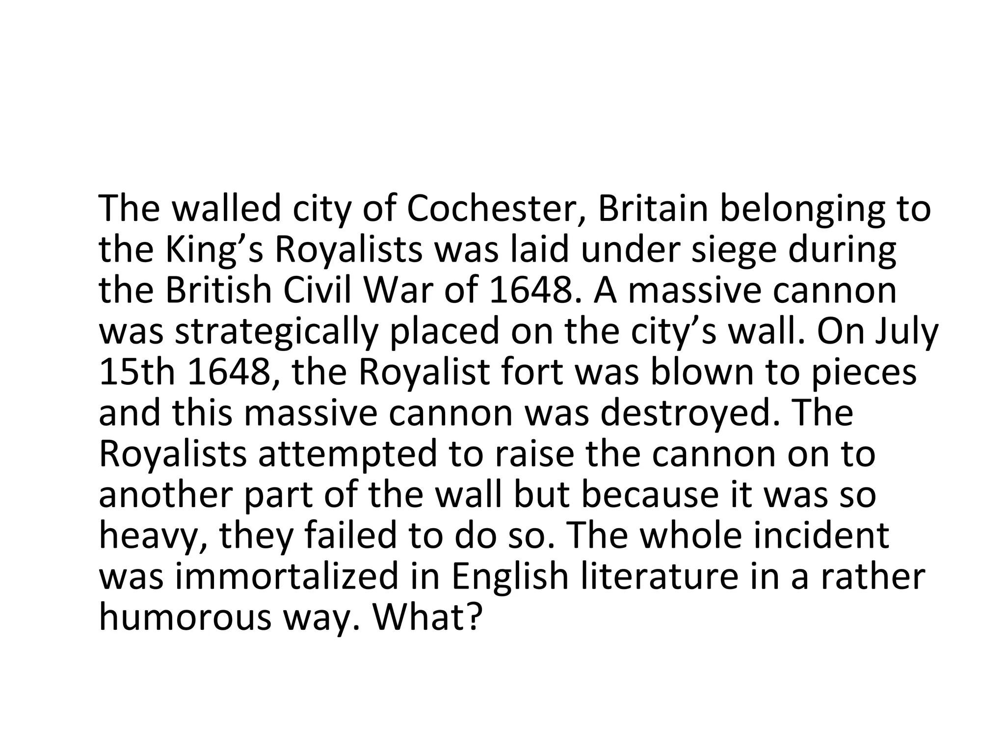 The walled city of Cochester, Britain belonging to the King’s Royalists was laid under siege during the British Civil War of 1648. A massive cannon was strategically placed on the city’s wall. On July 15th 1648, the Royalist fort was blown to pieces and this massive cannon was destroyed. The Royalists attempted to raise the cannon on to another part of the wall but because it was so heavy, they failed to do so. The whole incident was immortalized in English literature in a rather humorous way. What? 