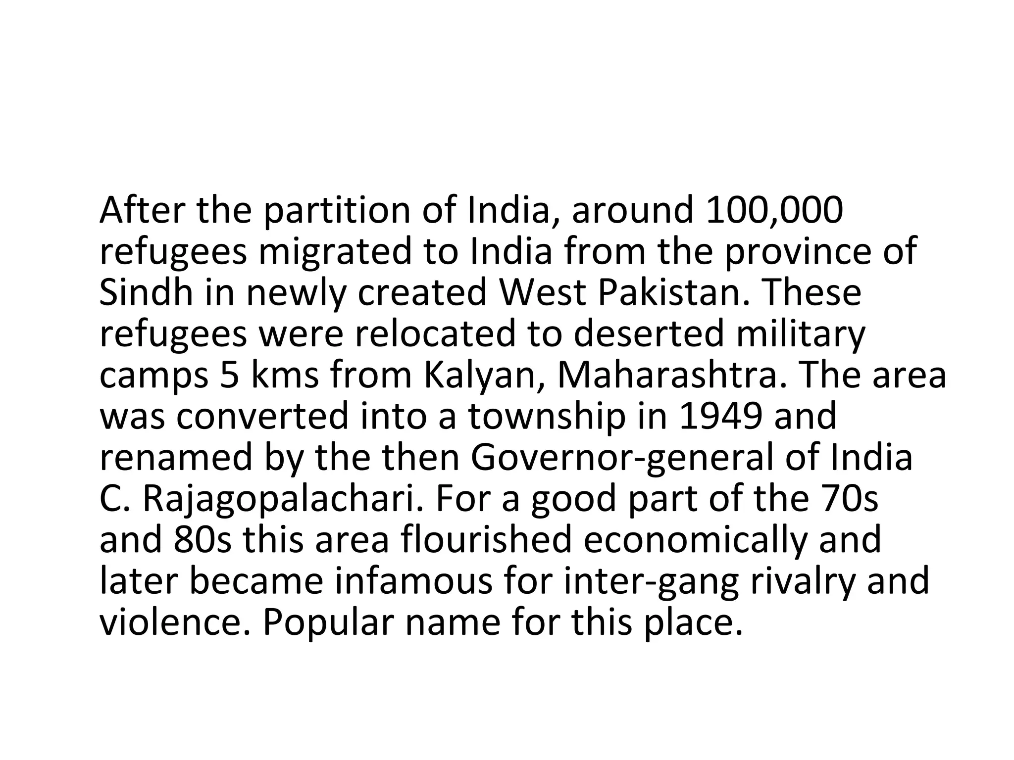 After the partition of India, around 100,000 refugees migrated to India from the province of Sindh in newly created West Pakistan. These refugees were relocated to deserted military camps 5 kms from Kalyan, Maharashtra. The area was converted into a township in 1949 and renamed by the then Governor-general of India C. Rajagopalachari. For a good part of the 70s and 80s this area flourished economically and later became infamous for inter-gang rivalry and violence. Popular name for this place. 