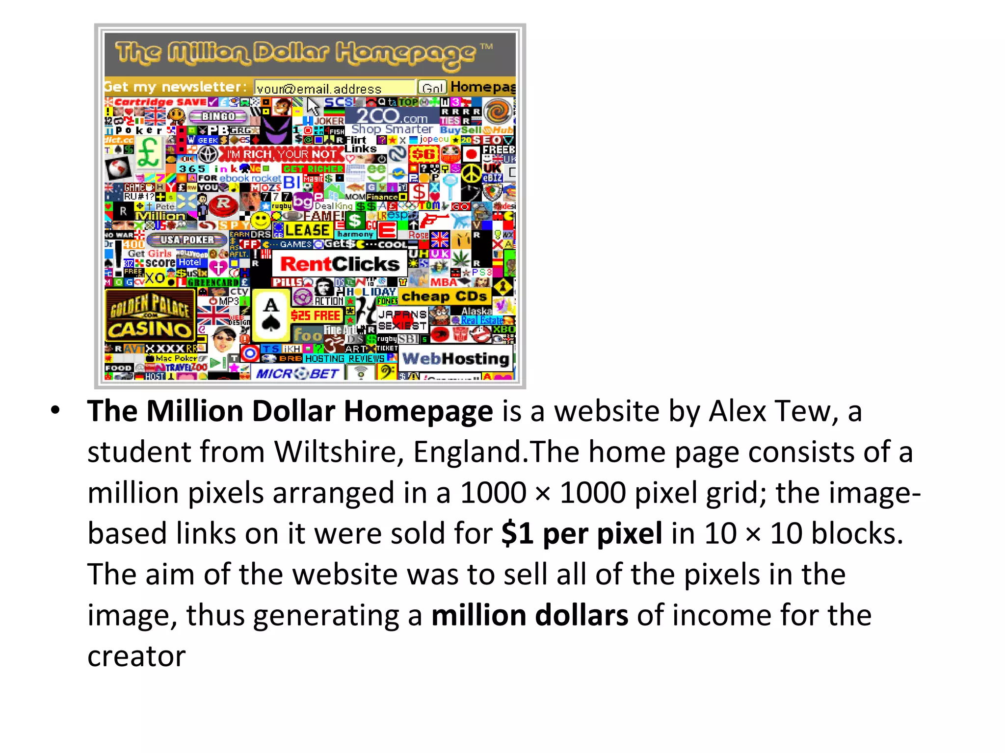 The Million Dollar Homepage  is a website by Alex Tew, a student from Wiltshire, England.The home page consists of a million pixels arranged in a 1000 × 1000 pixel grid; the image-based links on it were sold for  $1 per pixel  in 10 × 10 blocks. The aim of the website was to sell all of the pixels in the image, thus generating a  million dollars  of income for the creator 