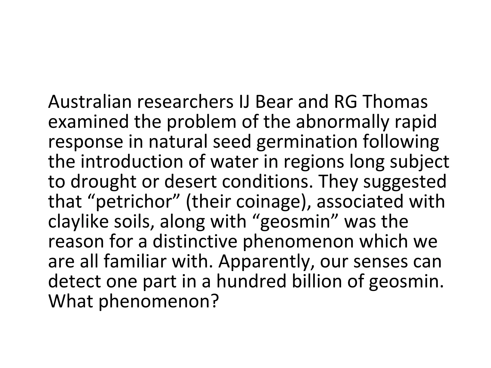 Australian researchers IJ Bear and RG Thomas examined the problem of the abnormally rapid response in natural seed germination following the introduction of water in regions long subject to drought or desert conditions. They suggested that “petrichor” (their coinage), associated with claylike soils, along with “geosmin” was the reason for a distinctive phenomenon which we are all familiar with. Apparently, our senses can detect one part in a hundred billion of geosmin. What phenomenon? 