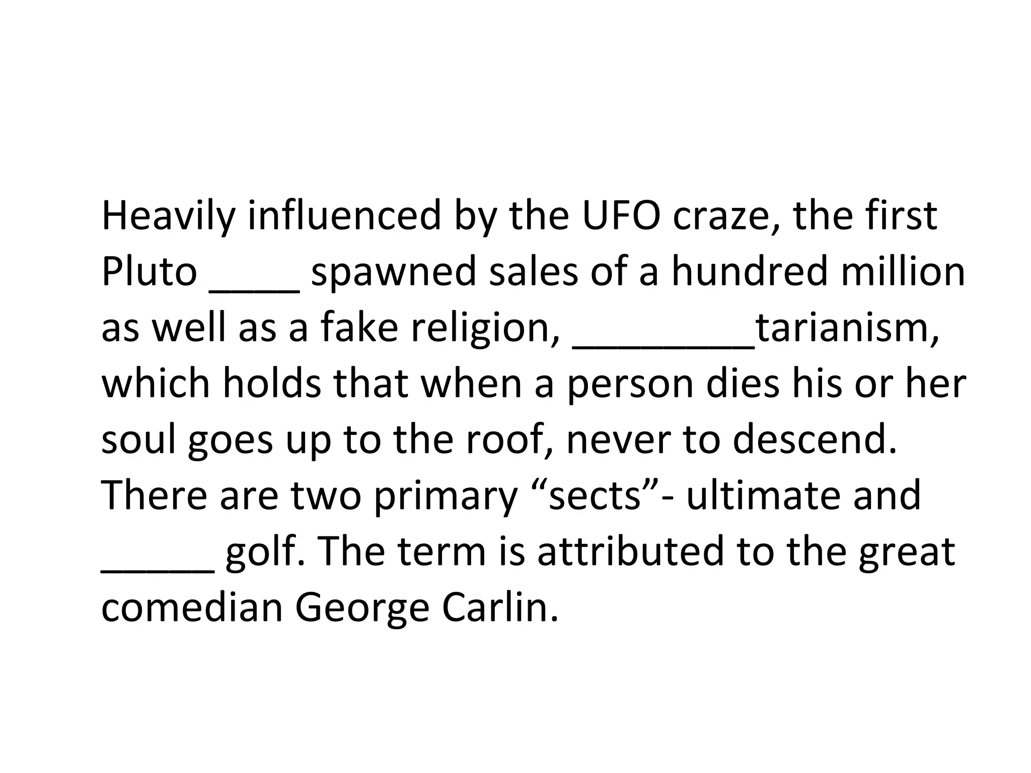 Heavily influenced by the UFO craze, the first Pluto ____ spawned sales of a hundred million as well as a fake religion, ________tarianism, which holds that when a person dies his or her soul goes up to the roof, never to descend. There are two primary “sects”- ultimate and _____ golf. The term is attributed to the great comedian George Carlin. 