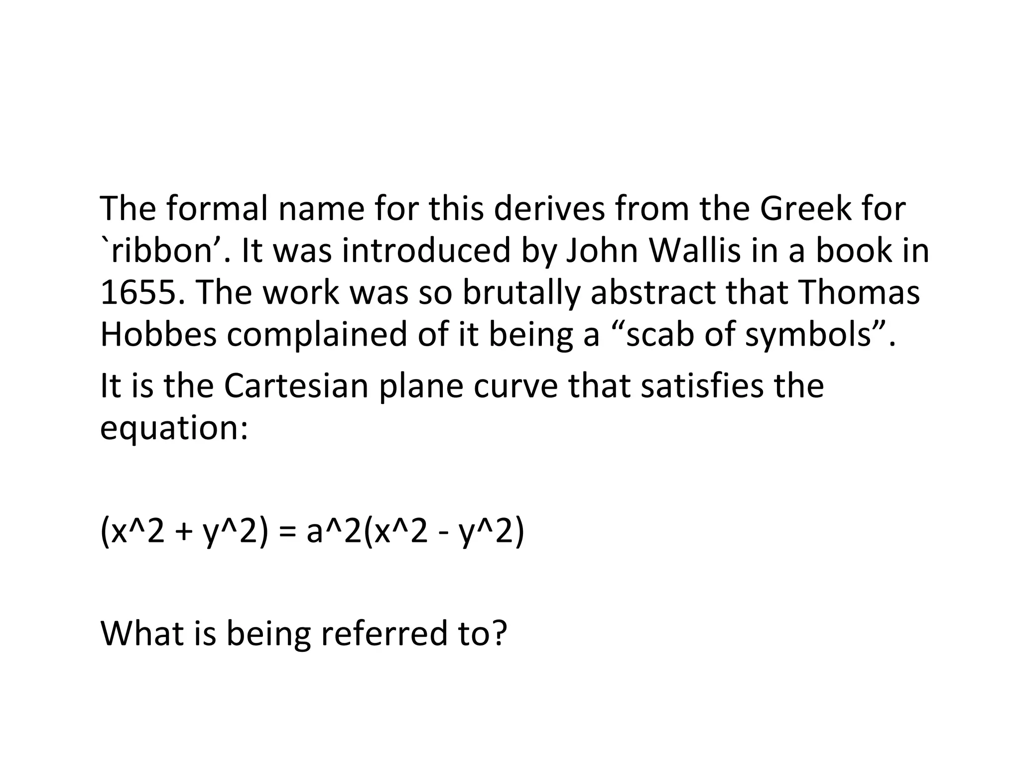 The formal name for this derives from the Greek for `ribbon’. It was introduced by John Wallis in a book in 1655. The work was so brutally abstract that Thomas Hobbes complained of it being a “scab of symbols”. It is the Cartesian plane curve that satisfies the equation: (x^2 + y^2) = a^2(x^2 - y^2) What is being referred to? 