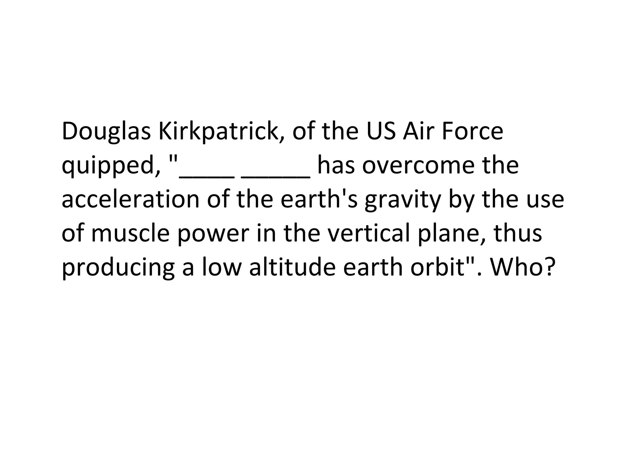 Douglas Kirkpatrick, of the US Air Force quipped, "____ _____ has overcome the acceleration of the earth's gravity by the use of muscle power in the vertical plane, thus producing a low altitude earth orbit". Who? 
