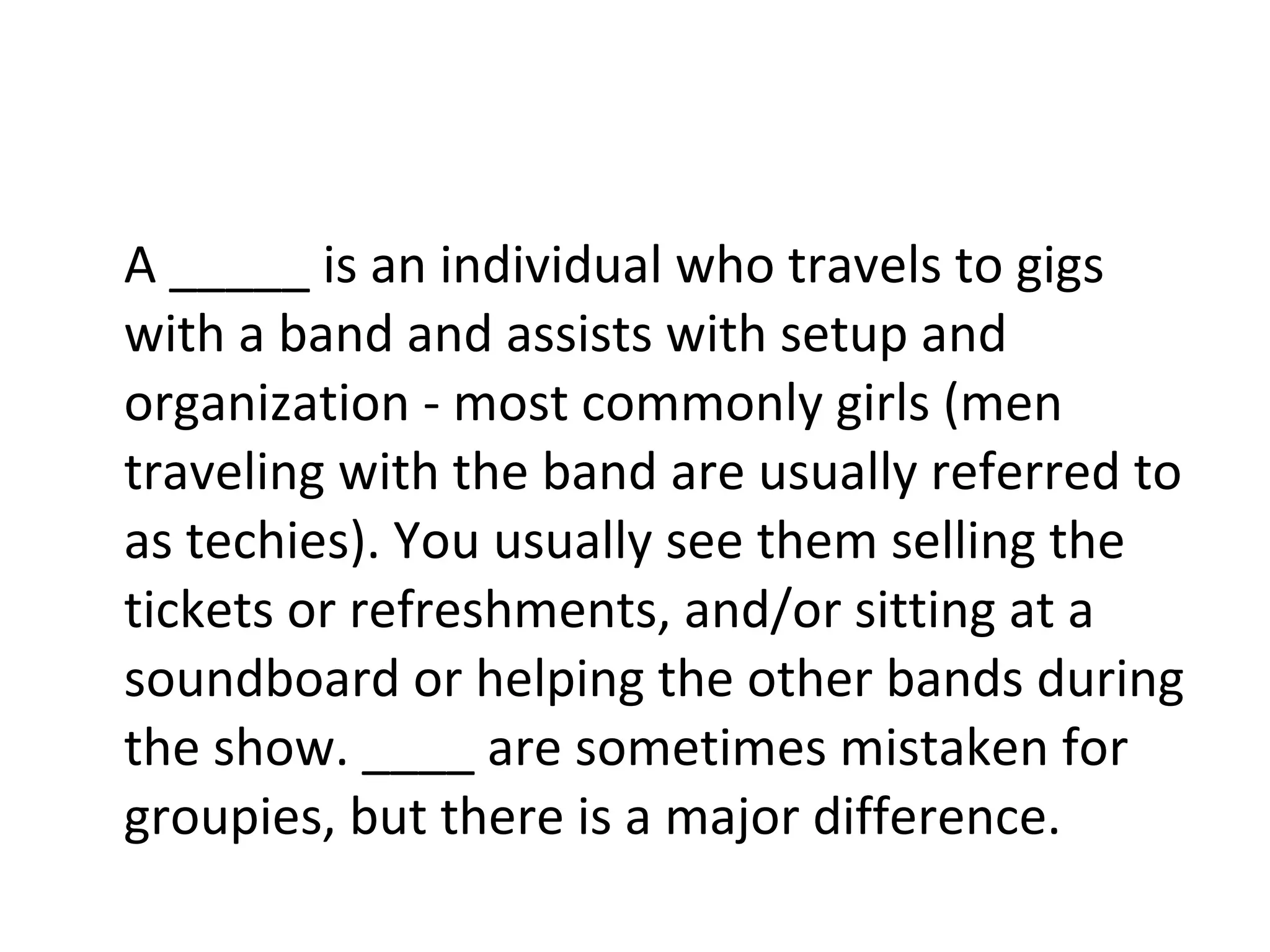 A _____ is an individual who travels to gigs with a band and assists with setup and organization - most commonly girls (men traveling with the band are usually referred to as techies). You usually see them selling the tickets or refreshments, and/or sitting at a soundboard or helping the other bands during the show. ____ are sometimes mistaken for groupies, but there is a major difference. 
