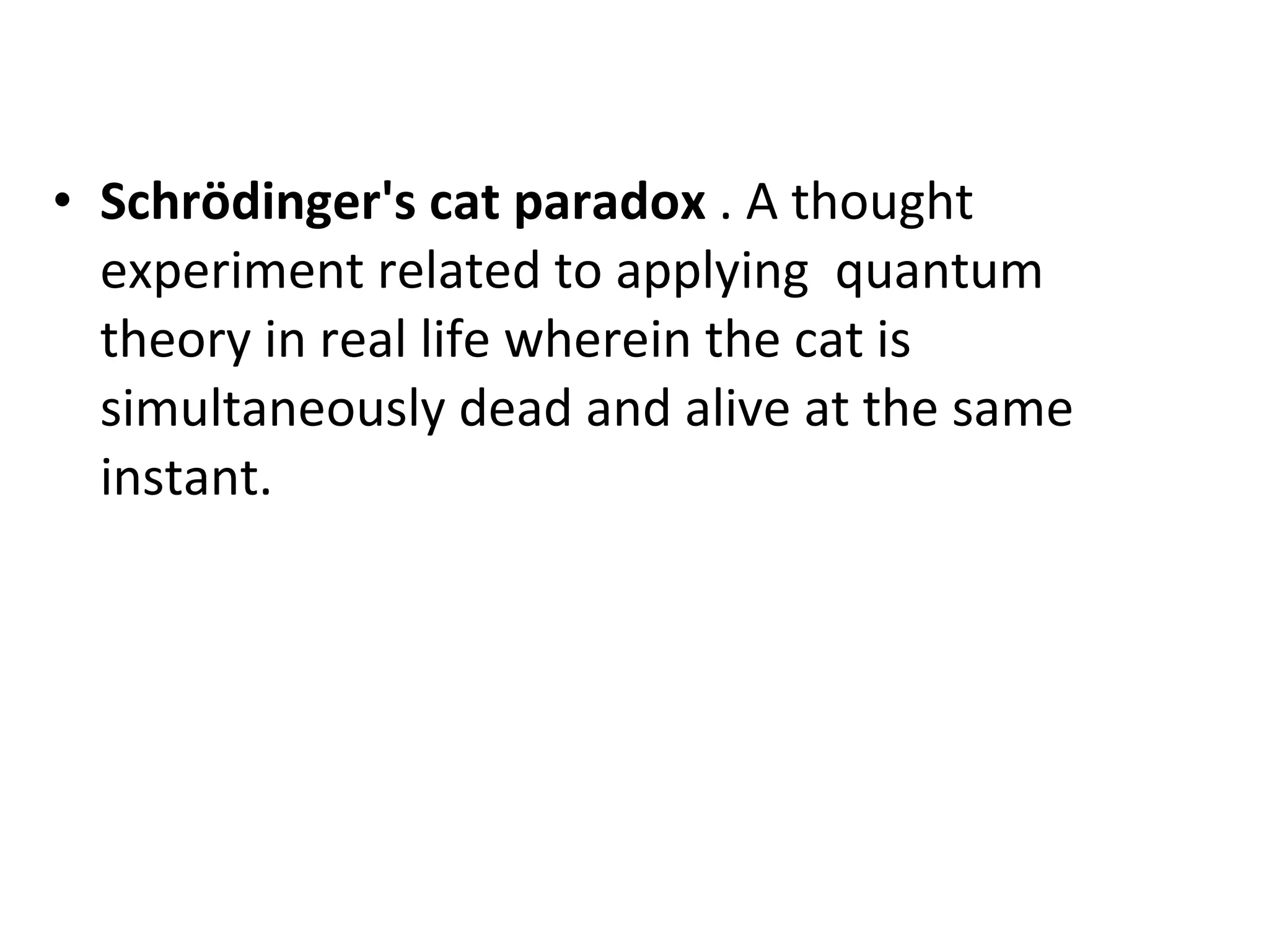 Schrödinger's cat paradox  . A thought experiment related to applying  quantum theory in real life wherein the cat is simultaneously dead and alive at the same instant. 